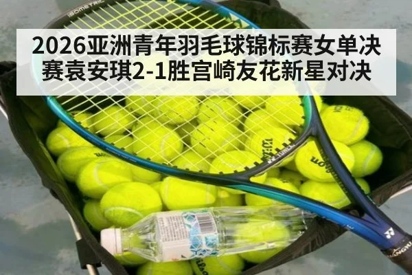 2026亚洲青年羽毛球锦标赛女单决赛袁安琪2-1胜宫崎友花新星对决