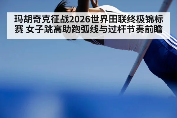 玛胡奇克征战2026世界田联终极锦标赛 女子跳高助跑弧线与过杆节奏前瞻
